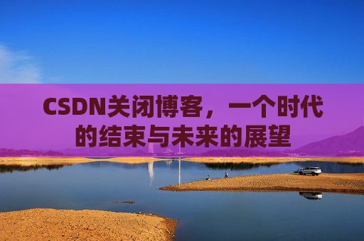 CSDN关闭博客，一个时代的结束与未来的展望